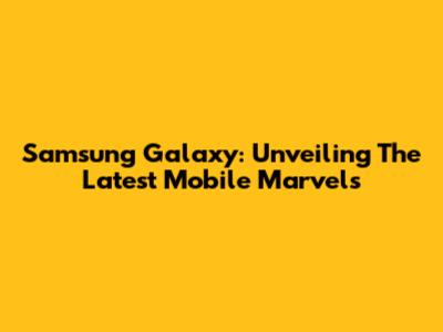 Samsung Galaxy: Unveiling The Latest Mobile Marvels