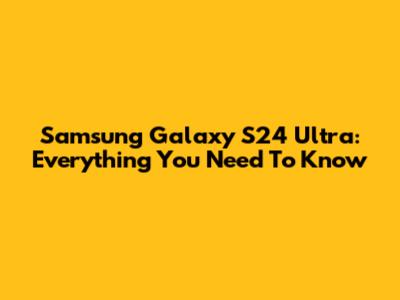 Samsung Galaxy S24 Ultra: Everything You Need To Know