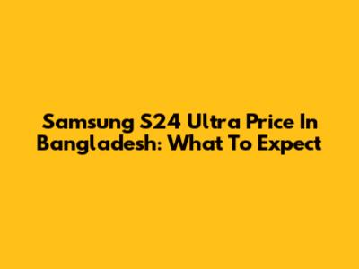 Samsung S24 Ultra Price In Bangladesh: What To Expect