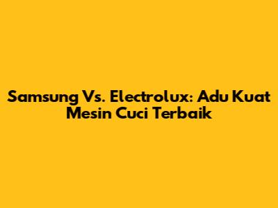 Samsung Vs. Electrolux: Adu Kuat Mesin Cuci Terbaik