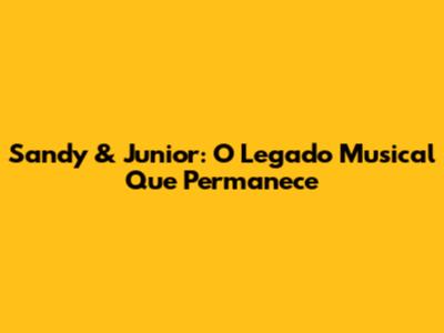 Sandy & Junior: O Legado Musical Que Permanece