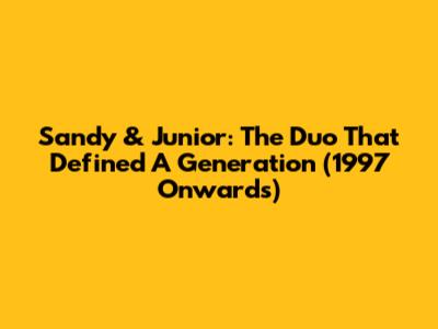 Sandy & Junior: The Duo That Defined A Generation (1997 Onwards)