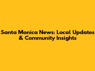 Santa Monica News: Local Updates & Community Insights