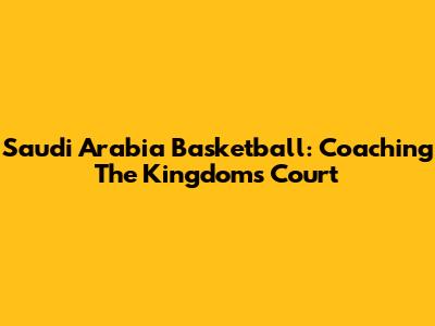 Saudi Arabia Basketball: Coaching The Kingdom's Court