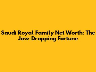 Saudi Royal Family Net Worth: The Jaw-Dropping Fortune