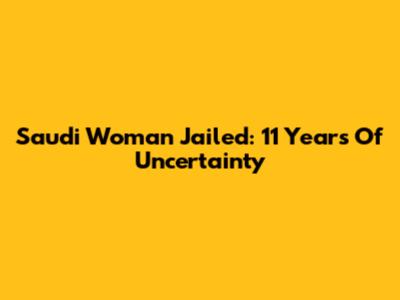 Saudi Woman Jailed: 11 Years Of Uncertainty