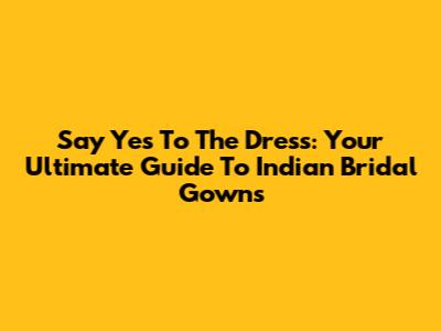 Say Yes To The Dress: Your Ultimate Guide To Indian Bridal Gowns