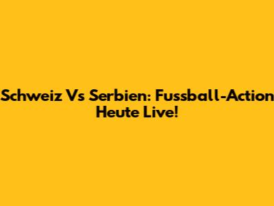 Schweiz Vs Serbien: Fussball-Action Heute Live!