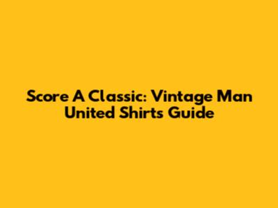 Score A Classic: Vintage Man United Shirts Guide