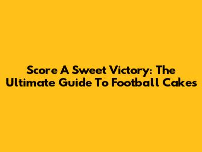Score A Sweet Victory: The Ultimate Guide To Football Cakes