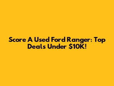 Score A Used Ford Ranger: Top Deals Under $10K!