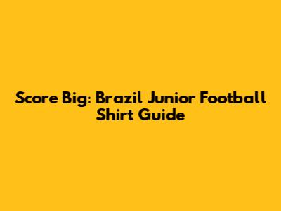Score Big: Brazil Junior Football Shirt Guide