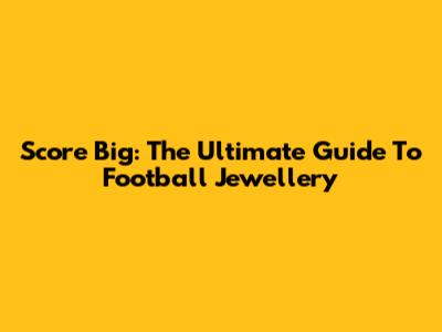 Score Big: The Ultimate Guide To Football Jewellery