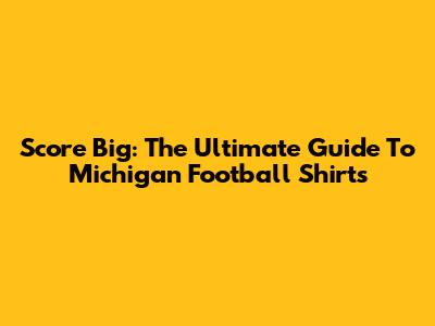 Score Big: The Ultimate Guide To Michigan Football Shirts