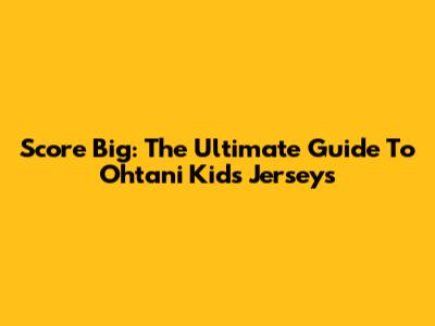 Score Big: The Ultimate Guide To Ohtani Kids' Jerseys