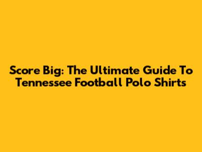Score Big: The Ultimate Guide To Tennessee Football Polo Shirts