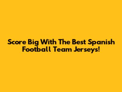 Score Big With The Best Spanish Football Team Jerseys!