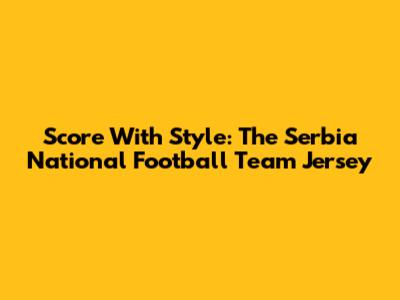 Score With Style: The Serbia National Football Team Jersey