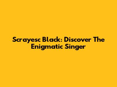 Scrayesc Black: Discover The Enigmatic Singer