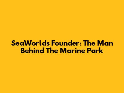 SeaWorld's Founder: The Man Behind The Marine Park