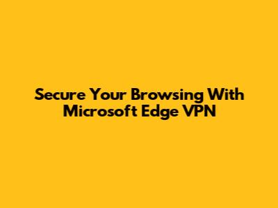 Secure Your Browsing With Microsoft Edge VPN