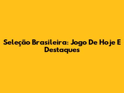 Seleção Brasileira: Jogo De Hoje E Destaques
