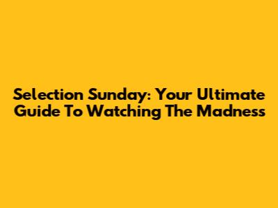 Selection Sunday: Your Ultimate Guide To Watching The Madness