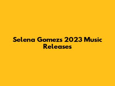 Selena Gomez's 2023 Music Releases