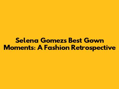 Selena Gomez's Best Gown Moments: A Fashion Retrospective