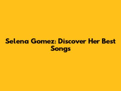 Selena Gomez: Discover Her Best Songs