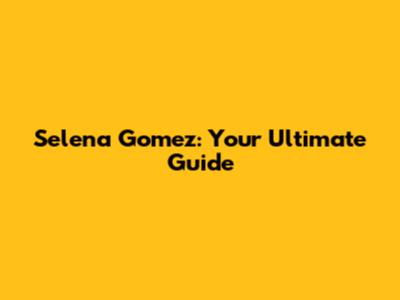 Selena Gomez: Your Ultimate Guide