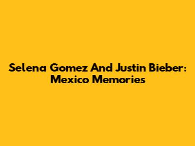 Selena Gomez And Justin Bieber: Mexico Memories