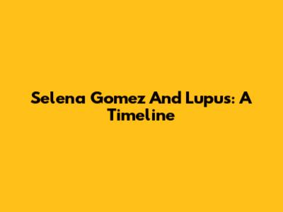 Selena Gomez And Lupus: A Timeline