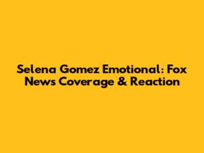 Selena Gomez Emotional: Fox News Coverage & Reaction