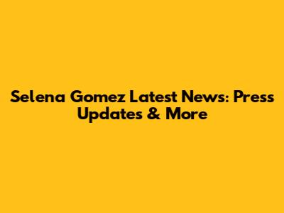 Selena Gomez Latest News: Press Updates & More