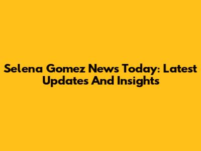 Selena Gomez News Today: Latest Updates And Insights