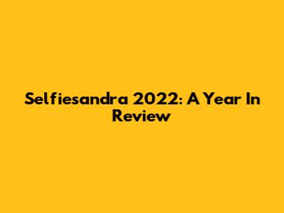 Selfiesandra 2022: A Year In Review