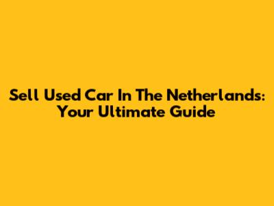 Sell Used Car In The Netherlands: Your Ultimate Guide