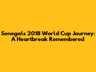 Senegal's 2018 World Cup Journey: A Heartbreak Remembered