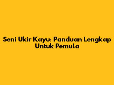 Seni Ukir Kayu: Panduan Lengkap Untuk Pemula