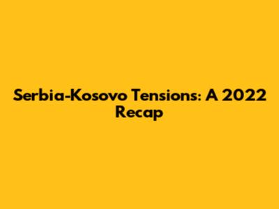 Serbia-Kosovo Tensions: A 2022 Recap