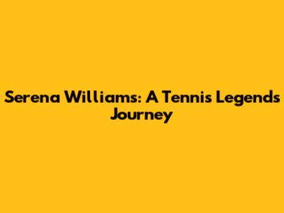Serena Williams: A Tennis Legend's Journey