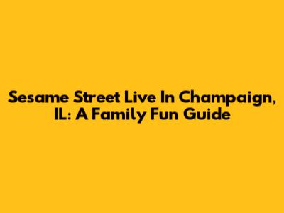Sesame Street Live In Champaign, IL: A Family Fun Guide