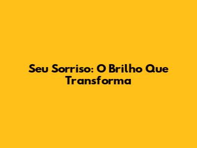 Seu Sorriso: O Brilho Que Transforma