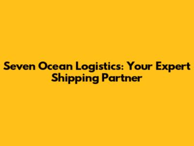 Seven Ocean Logistics: Your Expert Shipping Partner