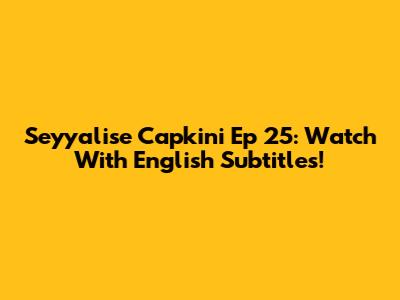 Seyyalise Capkini Ep 25: Watch With English Subtitles!