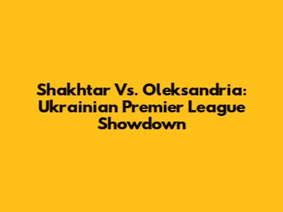 Shakhtar Vs. Oleksandria: Ukrainian Premier League Showdown