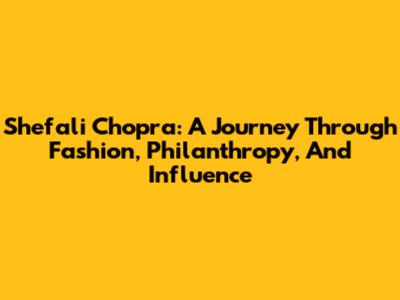 Shefali Chopra: A Journey Through Fashion, Philanthropy, And Influence