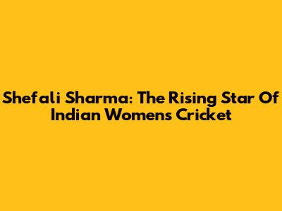 Shefali Sharma: The Rising Star Of Indian Women's Cricket