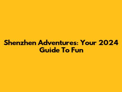 Shenzhen Adventures: Your 2024 Guide To Fun